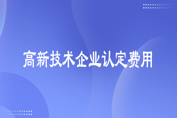 高新技術(shù)企業(yè)認(rèn)定費(fèi)用多少，有哪些費(fèi)用