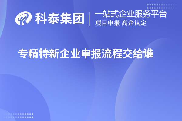 專(zhuān)精特新企業(yè)申報(bào)流程交給誰(shuí)