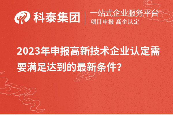 2023年申報(bào)高新技術(shù)企業(yè)認(rèn)定需要滿足達(dá)到的最新條件？