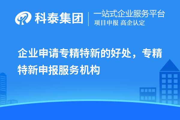 企業(yè)申請(qǐng)專精特新的好處，專精特新申報(bào)服務(wù)機(jī)構(gòu)