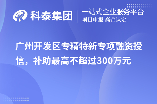 廣州開發(fā)區(qū)專精特新專項(xiàng)融資授信，補(bǔ)助最高不超過300萬元