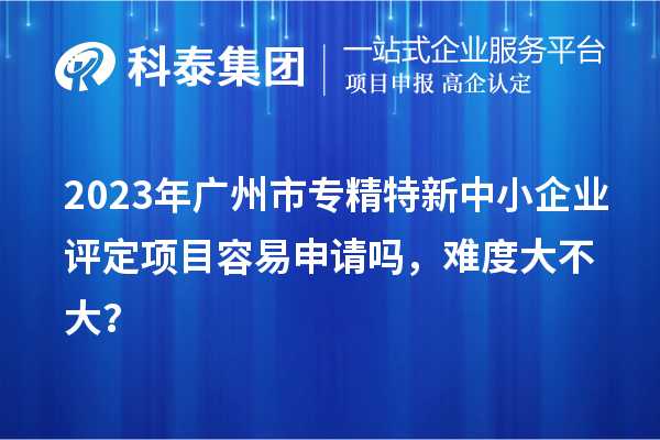 2023年<a href=http://www.xljuanlianmen.com/guangzhou/ target=_blank class=infotextkey>廣州市專精特新</a>中小企業(yè)評(píng)定項(xiàng)目容易申請(qǐng)嗎，難度大不大？