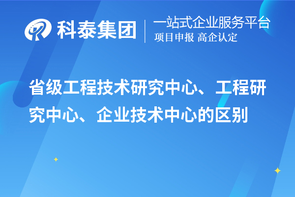 省級(jí)工程技術(shù)研究中心、工程研究中心、企業(yè)技術(shù)中心的區(qū)別