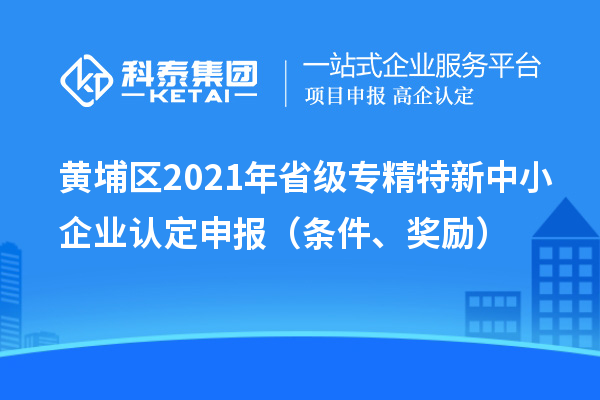 黃埔區(qū)2021年省級(jí)專精特新中小企業(yè)認(rèn)定申報(bào)（條件、獎(jiǎng)勵(lì)）