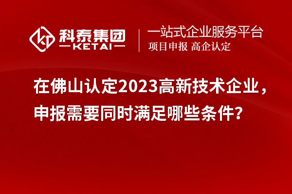 在佛山認定2023高新技術企業(yè)，申報需要同時滿足哪些條件？