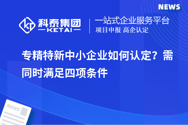 專(zhuān)精特新中小企業(yè)如何認(rèn)定？需同時(shí)滿足四項(xiàng)條件