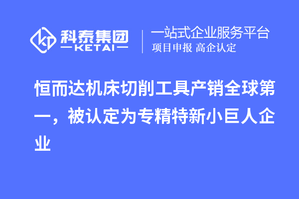 恒而達機床切削工具產銷全球第一，被認定為專精特新小巨人企業(yè)
