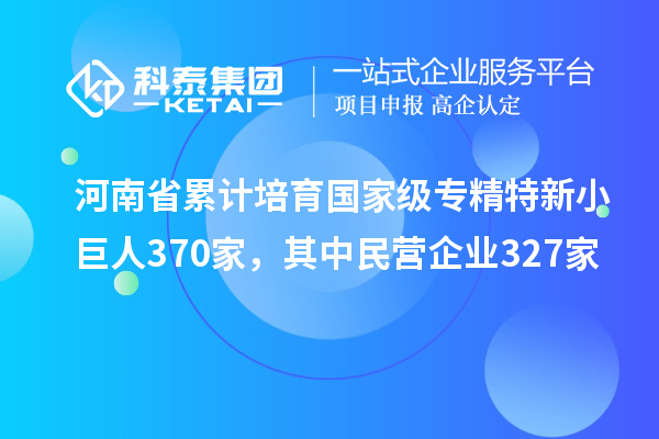 河南省累計(jì)培育國(guó)家級(jí)專精特新小巨人370家，其中民營(yíng)企業(yè)327家
