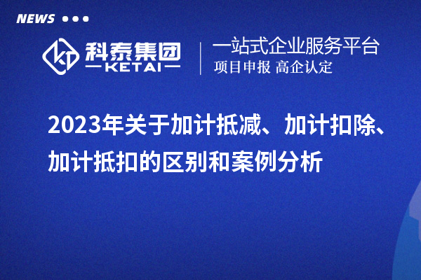 2023年關(guān)于加計(jì)抵減、加計(jì)扣除、加計(jì)抵扣的區(qū)別和案例分析
