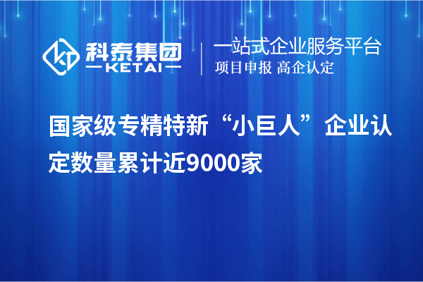 國家級(jí)專精特新“小巨人”企業(yè)認(rèn)定數(shù)量累計(jì)近9000家
