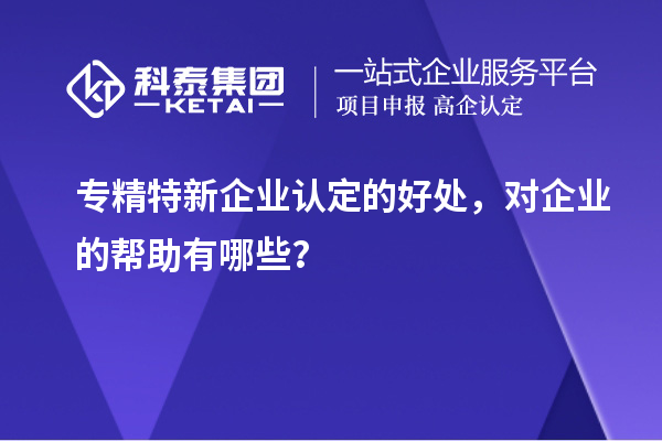 專精特新企業(yè)認(rèn)定的好處，對(duì)企業(yè)的幫助有哪些？