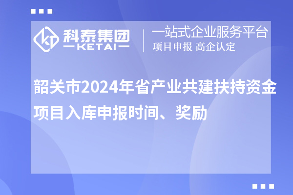 韶關(guān)市2024年省產(chǎn)業(yè)共建扶持資金項目入庫申報時間、獎勵