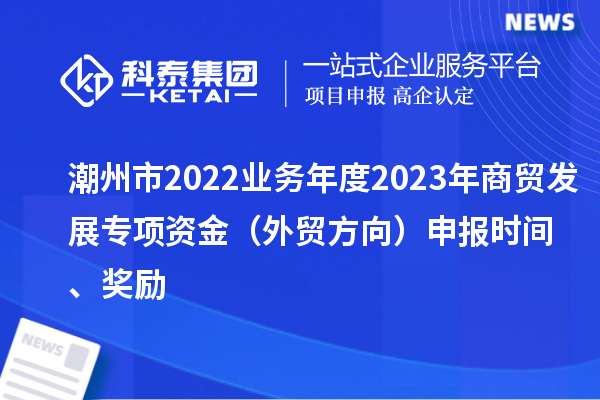 潮州市2022業(yè)務(wù)年度2023年商貿(mào)發(fā)展專項(xiàng)資金（外貿(mào)方向）申報(bào)時(shí)間、獎(jiǎng)勵(lì)