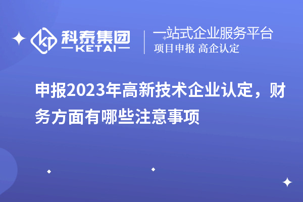 申報2023年高新技術企業(yè)認定，財務方面有哪些注意事項