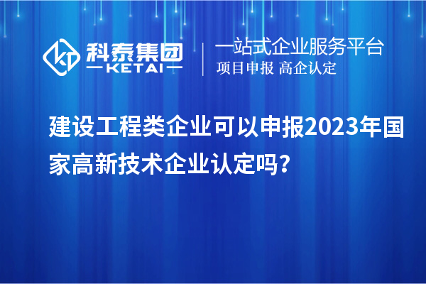 建設工程類企業(yè)可以申報2023年國家高新技術企業(yè)認定嗎？
