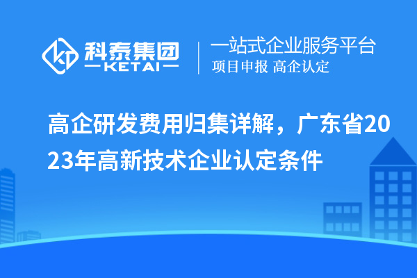 高企研發(fā)費用歸集詳解，廣東省2023年高新技術企業(yè)認定條件