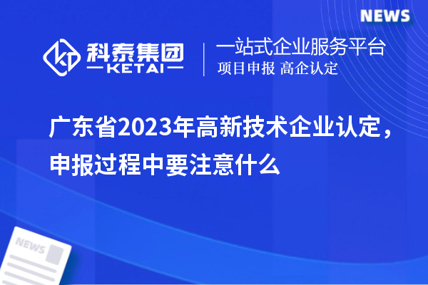 廣東省2023年高新技術(shù)企業(yè)認(rèn)定，申報過程中要注意什么