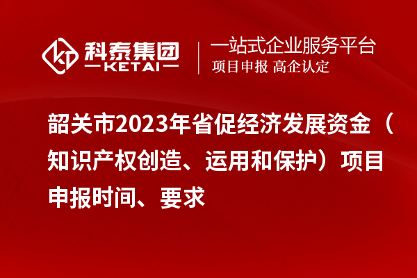 韶關(guān)市2023 年省促經(jīng)濟(jì)發(fā)展資金（知識(shí)產(chǎn)權(quán)創(chuàng)造、運(yùn)用和保護(hù)）項(xiàng)目申報(bào)時(shí)間、要求