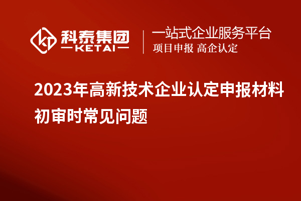 2023年<a href=http://www.xljuanlianmen.com target=_blank class=infotextkey>高新技術(shù)企業(yè)認(rèn)定</a>申報(bào)材料初審時(shí)常見問題