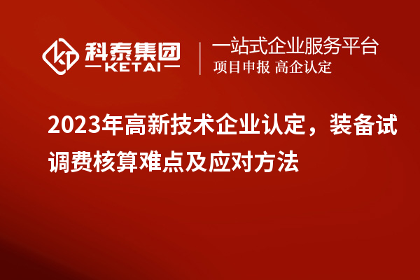 2023年<a href=http://www.xljuanlianmen.com target=_blank class=infotextkey>高新技術(shù)企業(yè)認(rèn)定</a>，裝備試調(diào)費(fèi)核算難點(diǎn)及應(yīng)對(duì)方法
