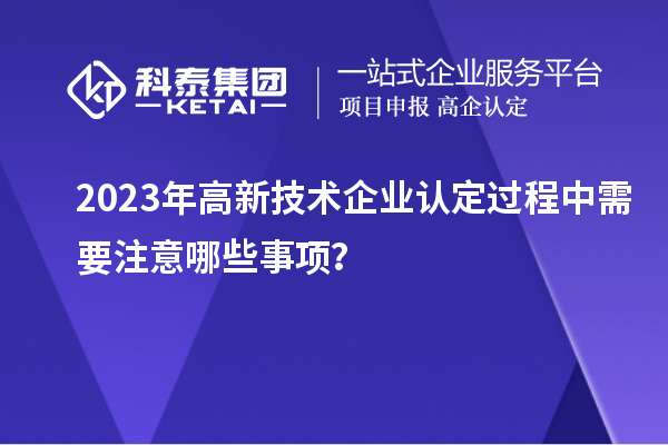 2023年<a href=http://www.xljuanlianmen.com target=_blank class=infotextkey>高新技術企業(yè)認定</a>過程中需要注意哪些事項？