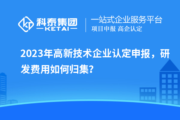 2023年<a href=http://www.xljuanlianmen.com target=_blank class=infotextkey>高新技術(shù)企業(yè)認定</a>申報，研發(fā)費用如何歸集？