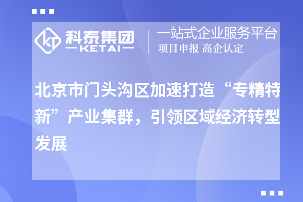 北京市門頭溝區(qū)加速打造“專精特新”產業(yè)集群，引領區(qū)域經濟轉型發(fā)展