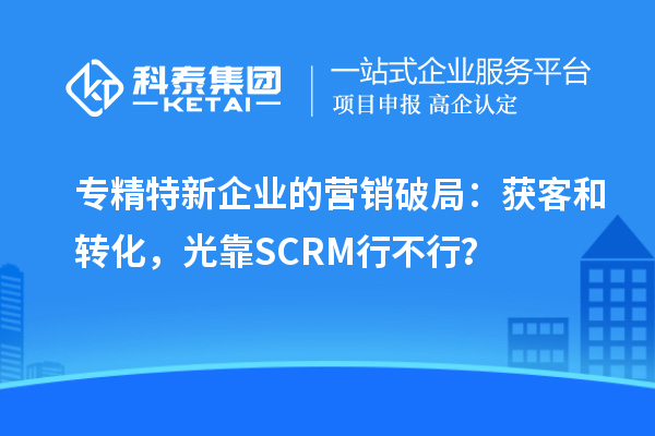 專(zhuān)精特新企業(yè)的營(yíng)銷(xiāo)破局：獲客和轉(zhuǎn)化，光靠SCRM行不行？