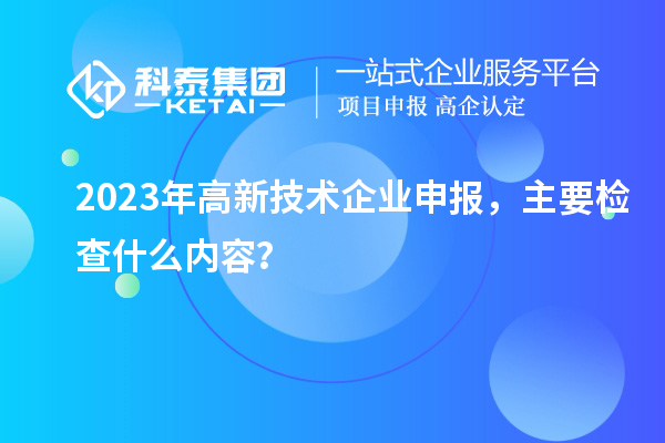 2023年高新技術(shù)企業(yè)申報，主要檢查什么內(nèi)容？