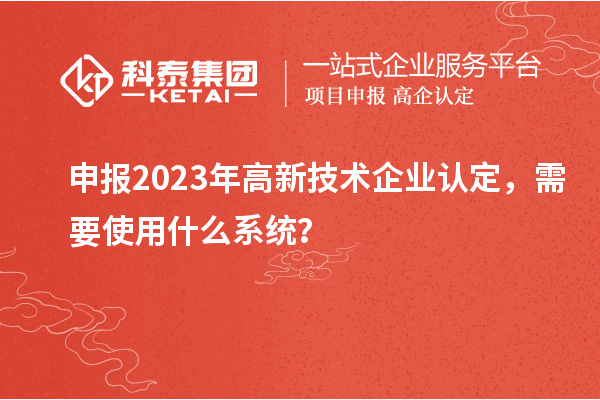 申報2023年高新技術(shù)企業(yè)認定，需要使用什么系統(tǒng)？