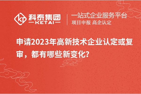 申請2023年高新技術企業(yè)認定或復審，都有哪些新變化？