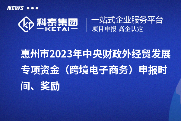 惠州市2023年中央財政外經(jīng)貿(mào)發(fā)展專項資金（跨境電子商務）申報時間、獎勵