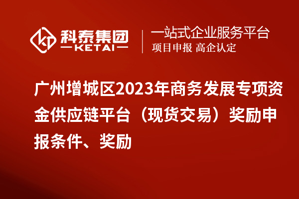 廣州增城區(qū)2023年商務(wù)發(fā)展專項(xiàng)資金供應(yīng)鏈平臺(tái)（現(xiàn)貨交易）獎(jiǎng)勵(lì)申報(bào)條件、獎(jiǎng)勵(lì)