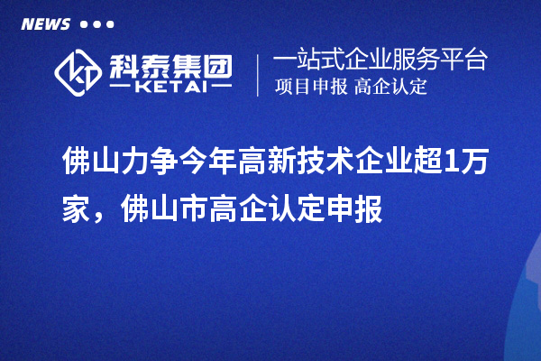 佛山力爭今年高新技術(shù)企業(yè)超1萬家，佛山市高企認(rèn)定申報(bào)