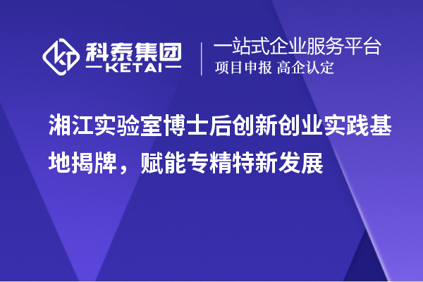 湘江實(shí)驗(yàn)室博士后創(chuàng)新創(chuàng)業(yè)實(shí)踐基地揭牌，賦能專精特新發(fā)展