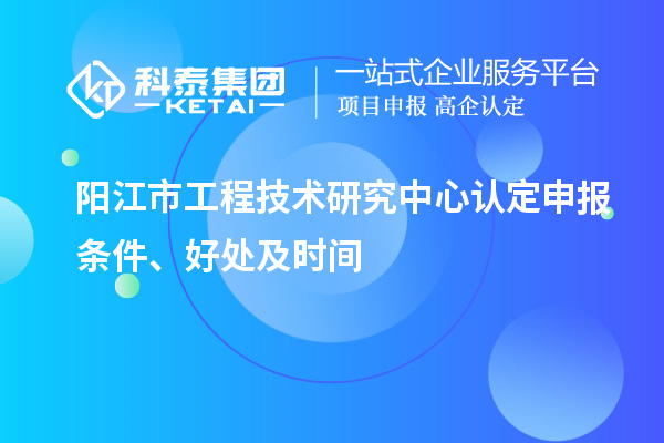 陽(yáng)江市2023年工程技術(shù)研究中心認(rèn)定申報(bào)條件、好處及時(shí)間
