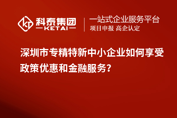 深圳市專精特新中小企業(yè)如何享受政策優(yōu)惠和金融服務(wù)？