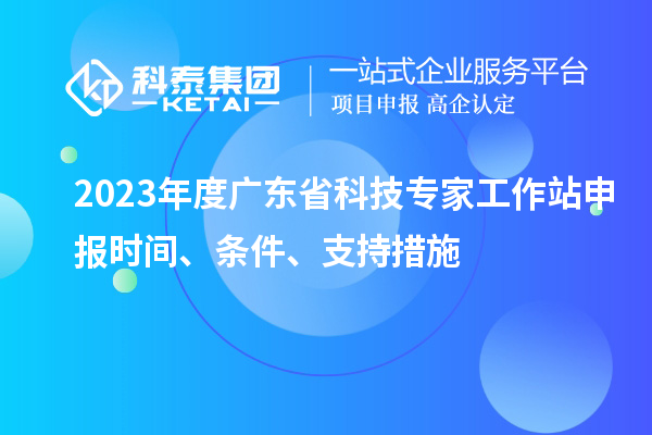 2023年度廣東省科技專家工作站申報時間、條件、扶持措施