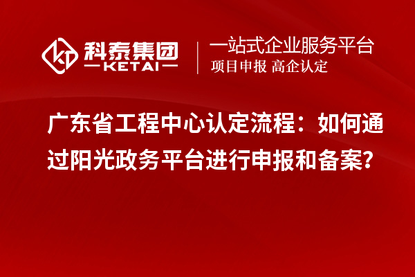 廣東省工程中心認定流程：如何通過陽光政務平臺進行申報和備案？
