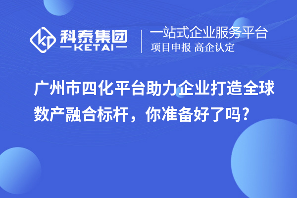 廣州市四化平臺助力企業(yè)打造全球數(shù)產(chǎn)融合標桿，你準備好了嗎?