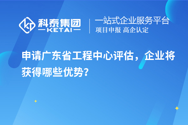 申請(qǐng)廣東省工程中心評(píng)估，企業(yè)將獲得哪些優(yōu)勢(shì)？
