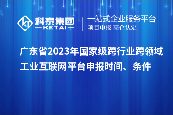 廣東省2023年國家級跨行業(yè)跨領域工業(yè)互聯(lián)網(wǎng)平臺申報時間、條件