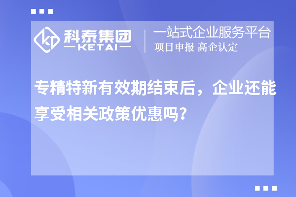 專精特新有效期結(jié)束后，企業(yè)還能享受相關(guān)政策優(yōu)惠嗎？