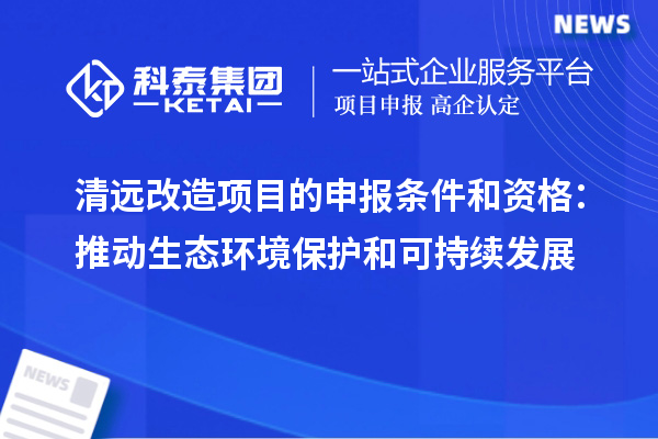 清遠(yuǎn)改造項(xiàng)目的申報條件和資格：推動生態(tài)環(huán)境保護(hù)和可持續(xù)發(fā)展