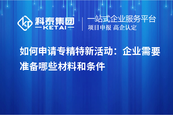 如何申請專精特新活動：企業(yè)需要準備哪些材料和條件