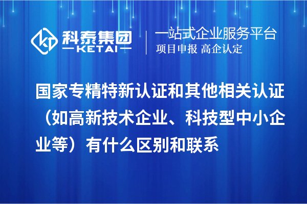 國家專精特新認證和其他相關(guān)認證（如高新技術(shù)企業(yè)、科技型中小企業(yè)等）有什么區(qū)別和聯(lián)系