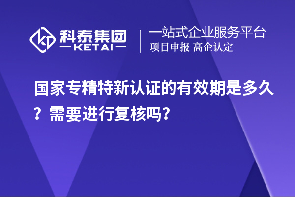 國家專精特新認(rèn)證的有效期是多久？需要進(jìn)行復(fù)核嗎？