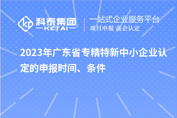 2023年廣東省專精特新中小企業(yè)認(rèn)定的申報(bào)時(shí)間、條件