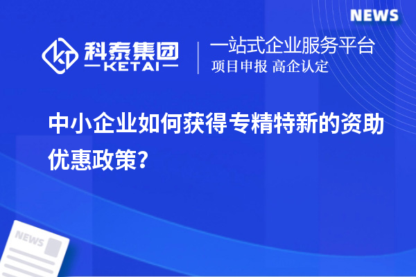 中小企業(yè)如何獲得專精特新的資助優(yōu)惠政策？
