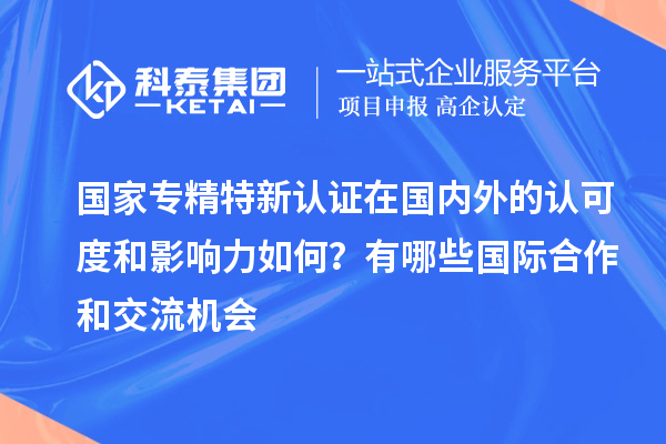 國家專精特新認證在國內(nèi)外的認可度和影響力如何？有哪些國際合作和交流機會
